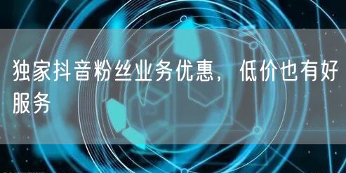 独家抖音粉丝业务优惠，低价也有好服务