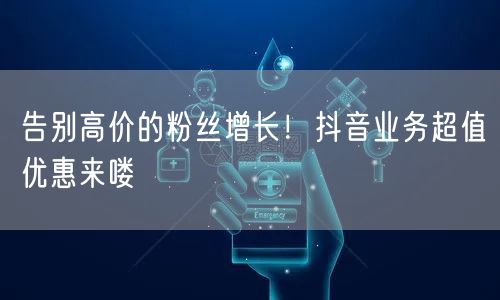 告别高价的粉丝增长！抖音业务超值优惠来喽