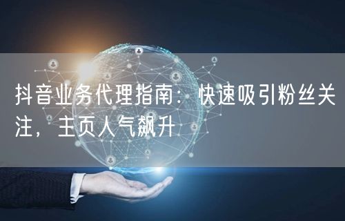 抖音业务代理指南：快速吸引粉丝关注，主页人气飙升