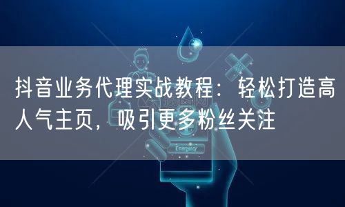 抖音业务代理实战教程：轻松打造高人气主页，吸引更多粉丝关注