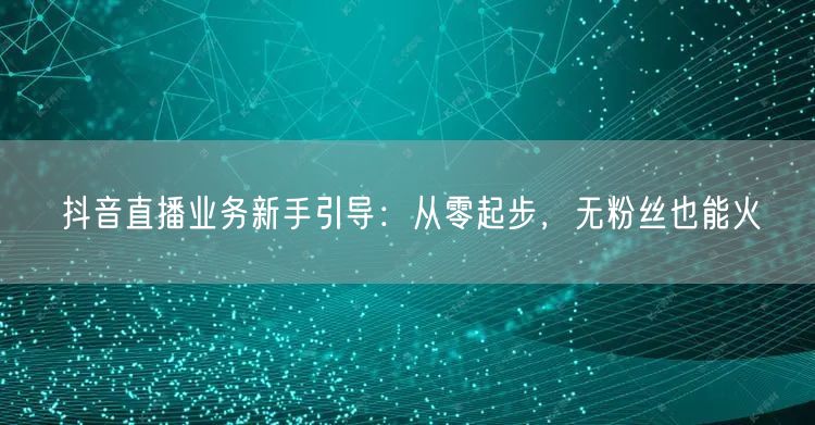 抖音直播业务新手引导：从零起步，无粉丝也能火