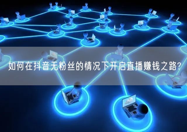 如何在抖音无粉丝的情况下开启直播赚钱之路?
