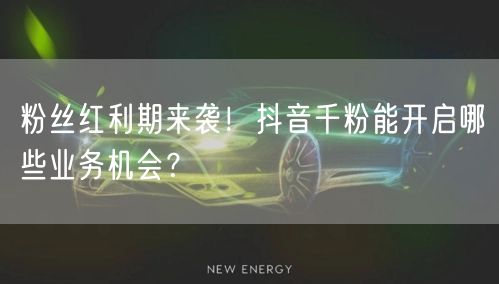 粉丝红利期来袭！抖音千粉能开启哪些业务机会？