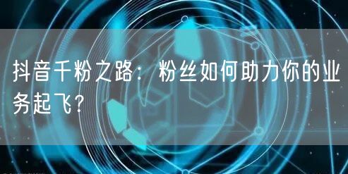 抖音千粉之路：粉丝如何助力你的业务起飞？