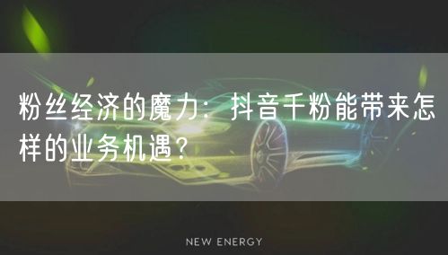 粉丝经济的魔力：抖音千粉能带来怎样的业务机遇？