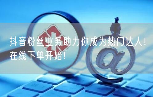 抖音粉丝业务助力你成为热门达人！在线下单开始！