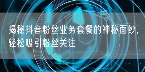 揭秘抖音粉丝业务套餐的神秘面纱，轻松吸引粉丝关注