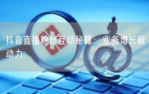 抖音直播粉丝互动秘籍：业务增长新动力