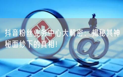 抖音粉丝业务中心大解密：揭秘其神秘面纱下的真相！