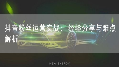 抖音粉丝运营实战：经验分享与难点解析