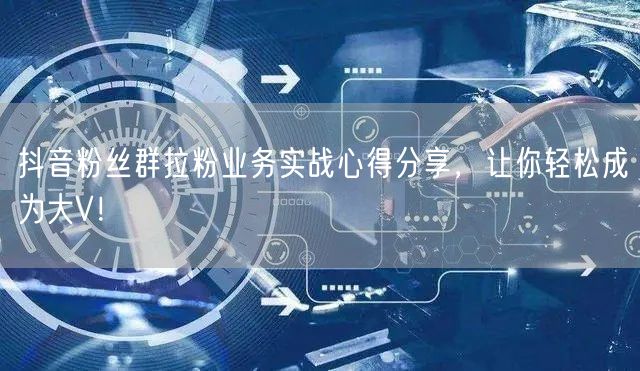 抖音粉丝群拉粉业务实战心得分享，让你轻松成为大V！