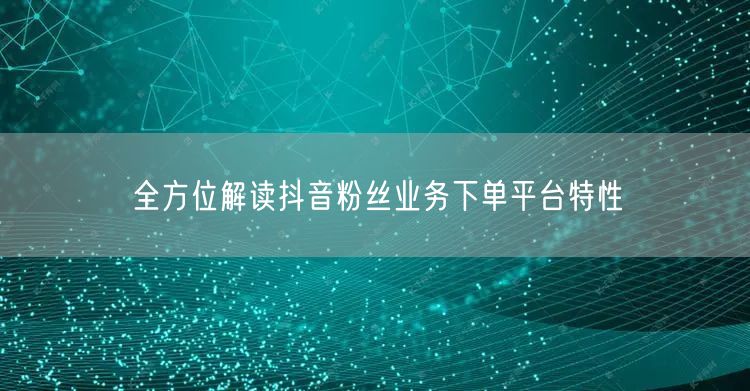 全方位解读抖音粉丝业务下单平台特性