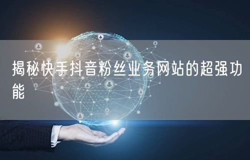 揭秘快手抖音粉丝业务网站的超强功能