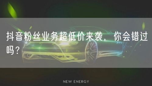 抖音粉丝业务超低价来袭，你会错过吗？