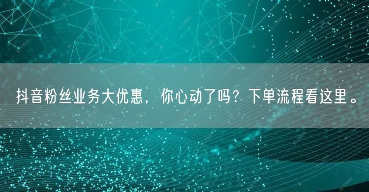 抖音粉丝业务大优惠，你心动了吗？下单流程看这里。