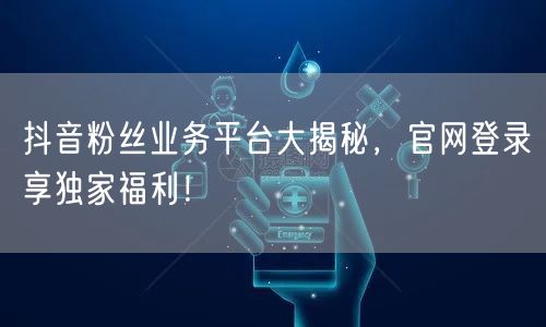 抖音粉丝业务平台大揭秘，官网登录享独家福利！