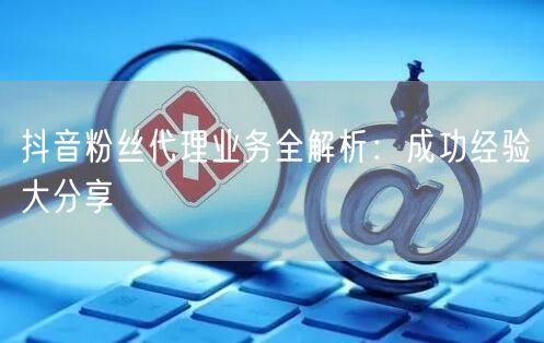 抖音粉丝代理业务全解析：成功经验大分享