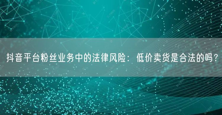 抖音平台粉丝业务中的法律风险：低价卖货是