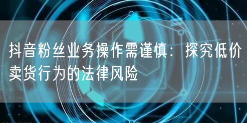 抖音粉丝业务操作需谨慎：探究低价卖货行为