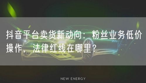 抖音平台卖货新动向：粉丝业务低价操作，法