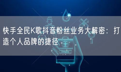 快手全民K歌抖音粉丝业务大解密：打造个人
