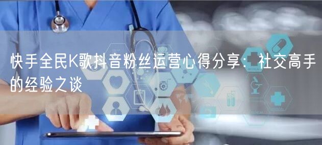 快手全民K歌抖音粉丝运营心得分享：社交高手的经验之谈