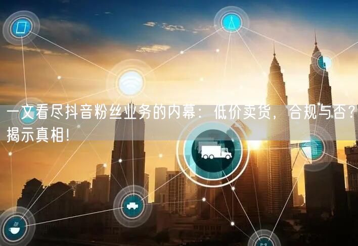 一文看尽抖音粉丝业务的内幕：低价卖货，合规与否？揭示真相！