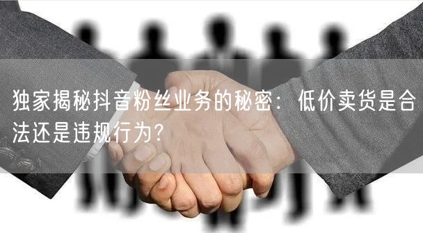 独家揭秘抖音粉丝业务的秘密：低价卖货是合法还是违规行为？