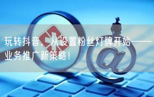 玩转抖音，从设置粉丝灯牌开始——业务推广新策略！