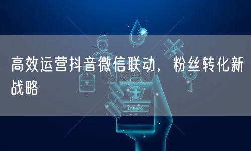 高效运营抖音微信联动，粉丝转化新战略