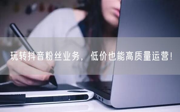 玩转抖音粉丝业务，低价也能高质量运营！