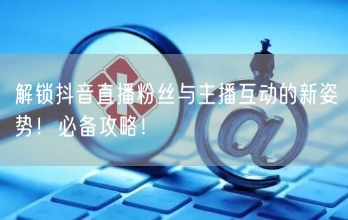 解锁抖音直播粉丝与主播互动的新姿势！必备