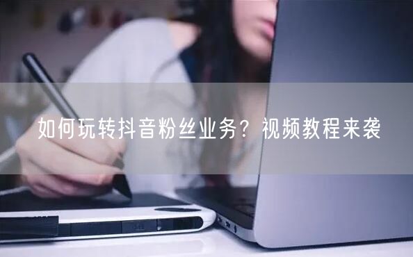 如何玩转抖音粉丝业务？视频教程来袭
