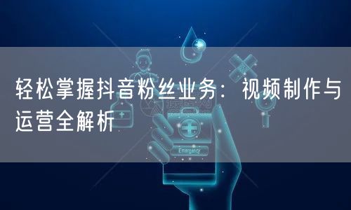 轻松掌握抖音粉丝业务：视频制作与运营全解析