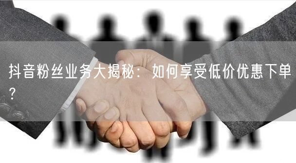 抖音粉丝业务大揭秘：如何享受低价优惠下单？
