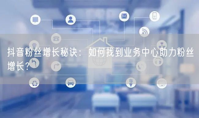 抖音粉丝增长秘诀：如何找到业务中心助力粉丝增长？