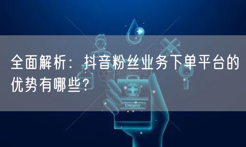 全面解析：抖音粉丝业务下单平台的优势有哪些？