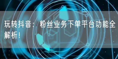 玩转抖音：粉丝业务下单平台功能全解析！