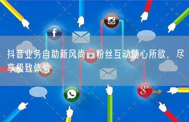 抖音业务自助新风尚：粉丝互动随心所欲，尽享极致体验
