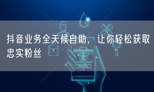 抖音业务全天候自助，让你轻松获取忠实粉丝