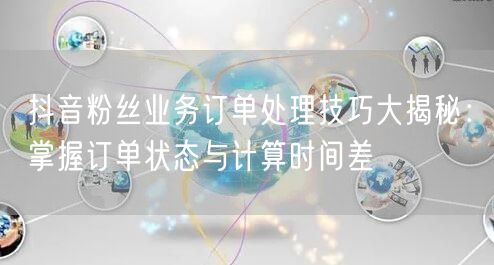 抖音粉丝业务订单处理技巧大揭秘：掌握订单