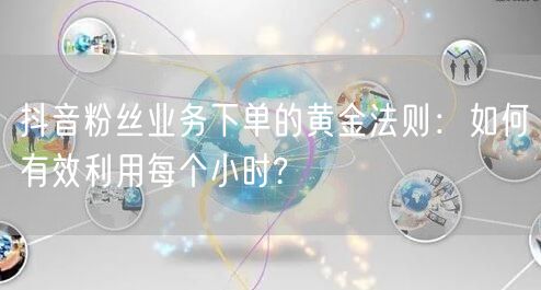 抖音粉丝业务下单的黄金法则：如何有效利用