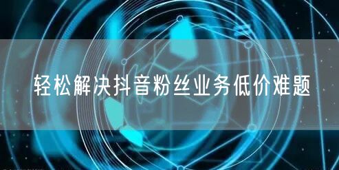 轻松解决抖音粉丝业务低价难题