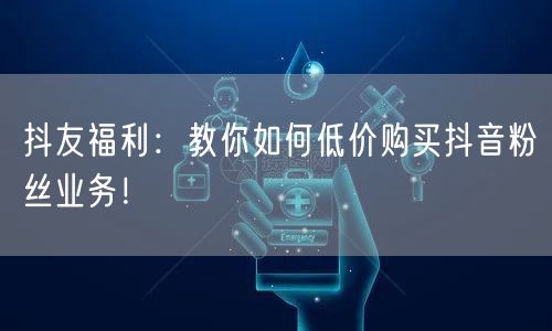 抖友福利：教你如何低价购买抖音粉丝业务！
