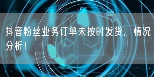 抖音粉丝业务订单未按时发货，情况分析！