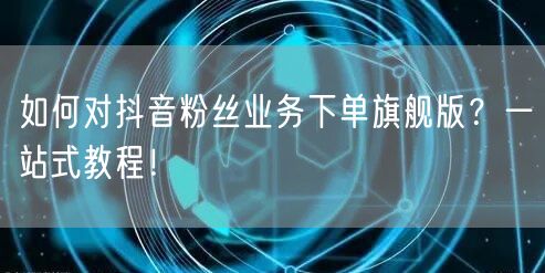 如何对抖音粉丝业务下单旗舰版？一站式教程！