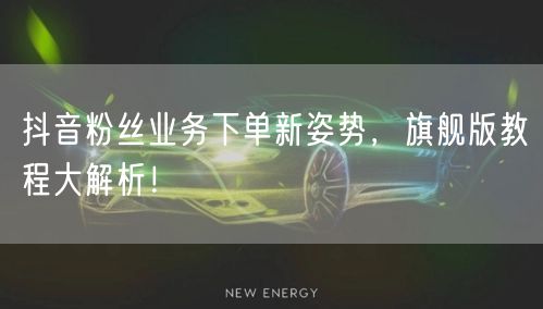 抖音粉丝业务下单新姿势，旗舰版教程大解析