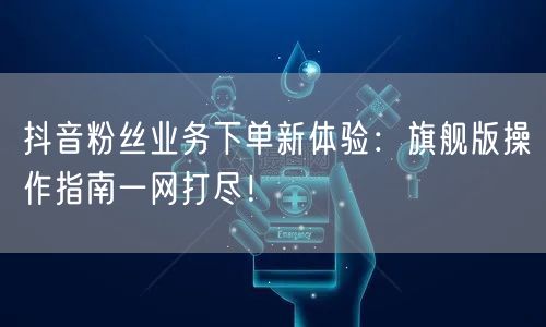 抖音粉丝业务下单新体验：旗舰版操作指南一网打尽！