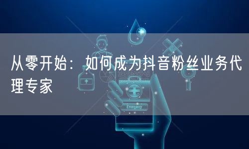 从零开始：如何成为抖音粉丝业务代理专家