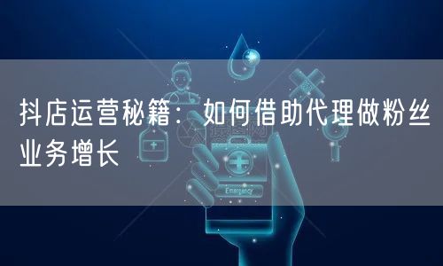 抖店运营秘籍：如何借助代理做粉丝业务增长
